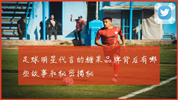 足球明星代言的糖果品牌背后有哪些故事和秘密揭秘