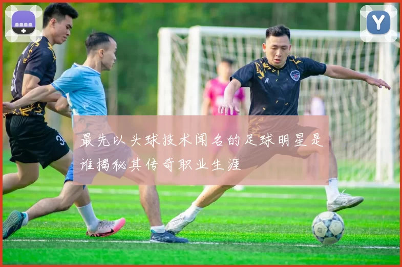 最先以头球技术闻名的足球明星是谁揭秘其传奇职业生涯