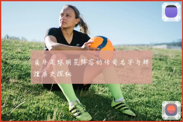 南非足球明星阵容的传奇名字与辉煌历史探秘