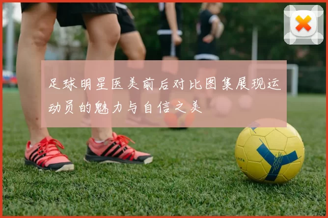足球明星医美前后对比图集展现运动员的魅力与自信之美