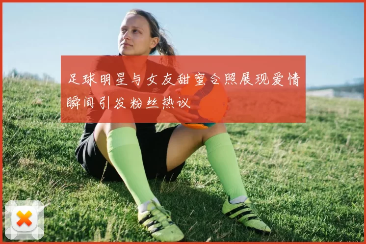 足球明星与女友甜蜜合照展现爱情瞬间引发粉丝热议