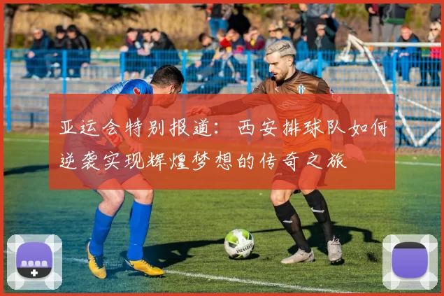 亚运会特别报道：西安排球队如何逆袭实现辉煌梦想的传奇之旅