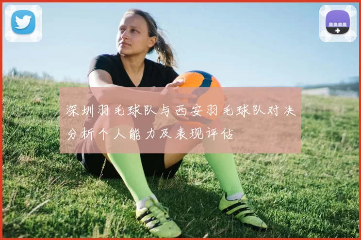 深圳羽毛球队与西安羽毛球队对决分析个人能力及表现评估
