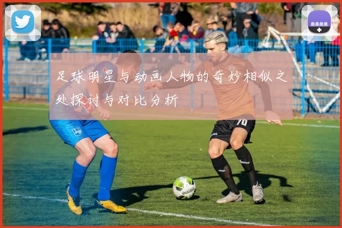 足球明星与动画人物的奇妙相似之处探讨与对比分析