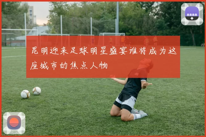 昆明迎来足球明星盛宴谁将成为这座城市的焦点人物