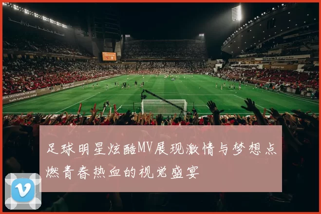 足球明星炫酷MV展现激情与梦想点燃青春热血的视觉盛宴