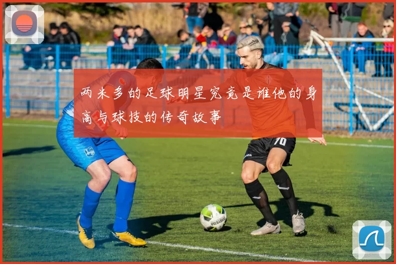 两米多的足球明星究竟是谁他的身高与球技的传奇故事