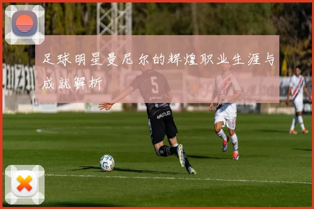 足球明星曼尼尔的辉煌职业生涯与成就解析