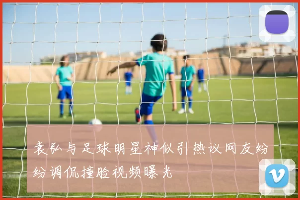 袁弘与足球明星神似引热议网友纷纷调侃撞脸视频曝光