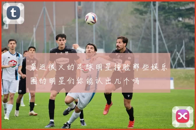 最近很火的足球明星撞脸那些娱乐圈的明星们你能认出几个吗