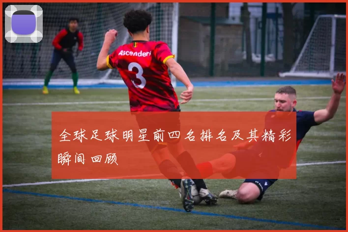 全球足球明星前四名排名及其精彩瞬间回顾