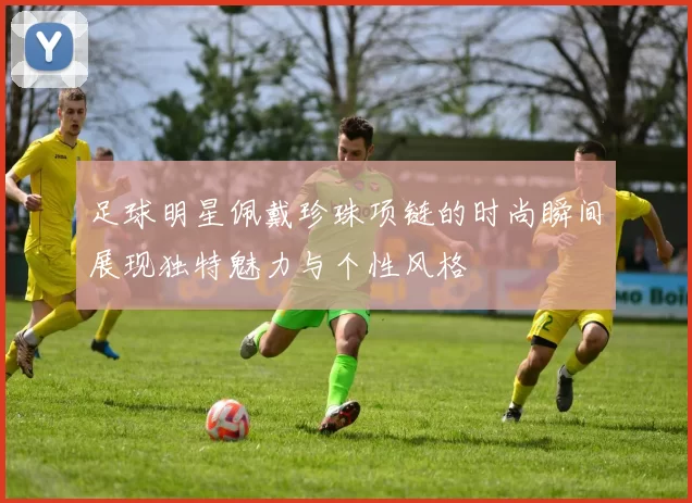 足球明星佩戴珍珠项链的时尚瞬间展现独特魅力与个性风格