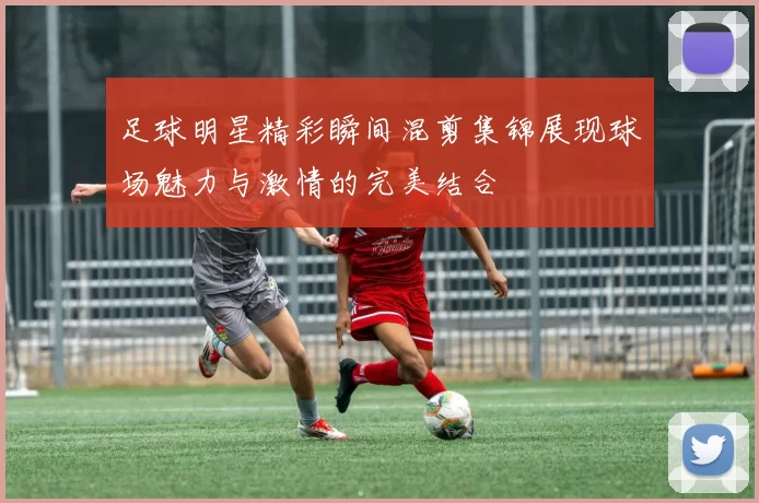 足球明星精彩瞬间混剪集锦展现球场魅力与激情的完美结合