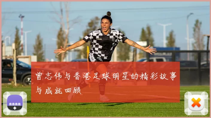 曾志伟与香港足球明星的精彩故事与成就回顾