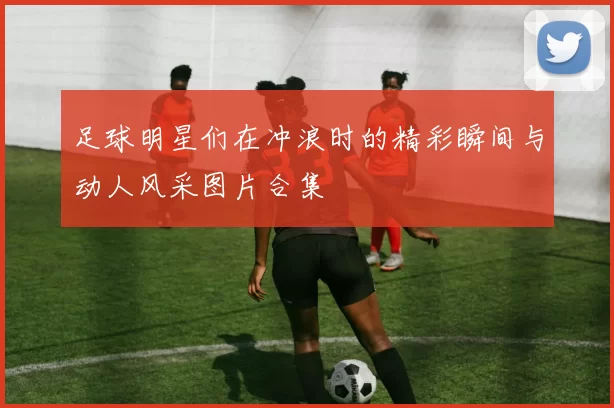 足球明星们在冲浪时的精彩瞬间与动人风采图片合集