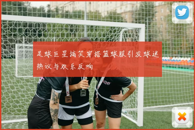 足球巨星搞笑穿搭篮球服引发球迷热议与欢乐反响