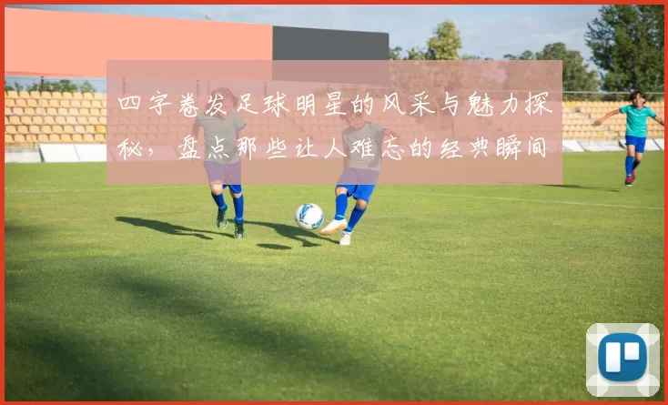 四字卷发足球明星的风采与魅力探秘，盘点那些让人难忘的经典瞬间与精彩表现