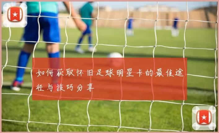如何获取怀旧足球明星卡的最佳途径与技巧分享