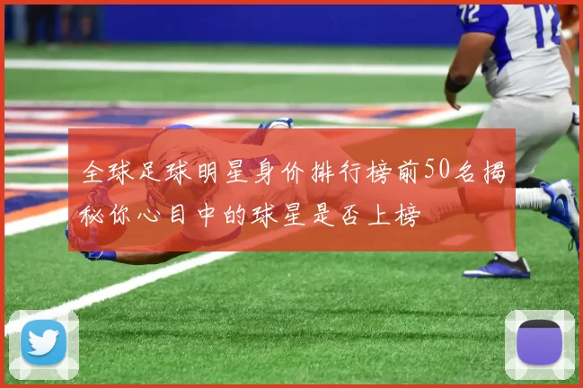全球足球明星身价排行榜前50名揭秘你心目中的球星是否上榜