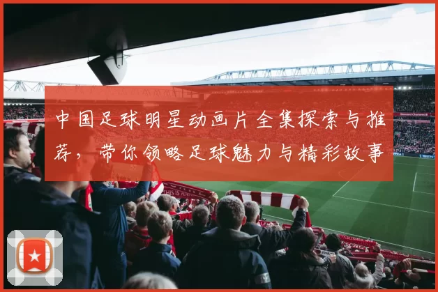 中国足球明星动画片全集探索与推荐，带你领略足球魅力与精彩故事