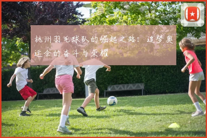 杭州羽毛球队的崛起之路：追梦奥运会的奋斗与荣耀