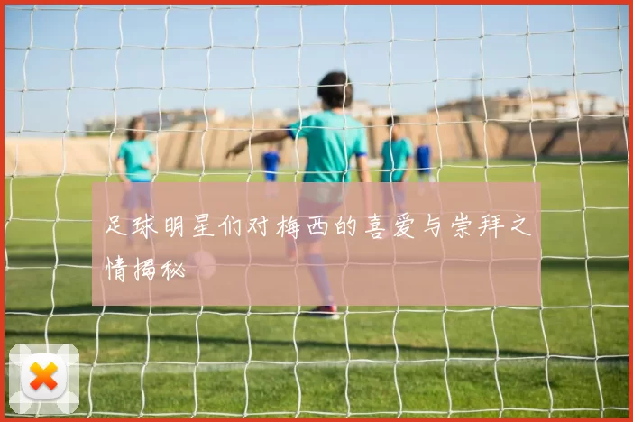 足球明星们对梅西的喜爱与崇拜之情揭秘