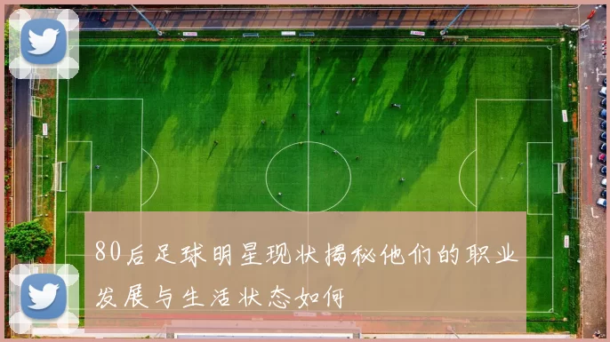 80后足球明星现状揭秘他们的职业发展与生活状态如何
