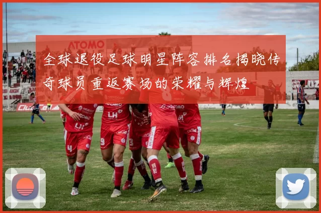 全球退役足球明星阵容排名揭晓传奇球员重返赛场的荣耀与辉煌