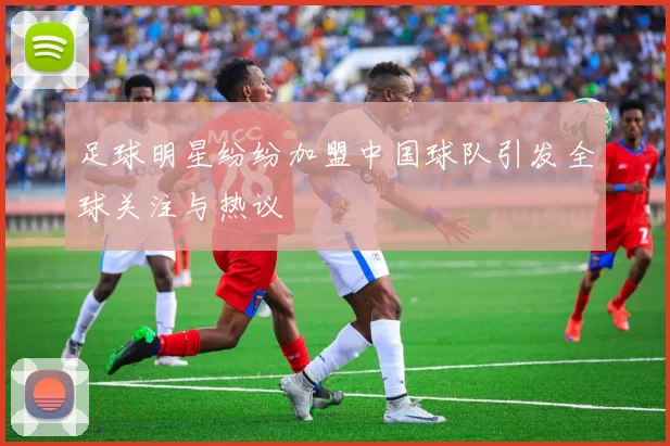 足球明星纷纷加盟中国球队引发全球关注与热议