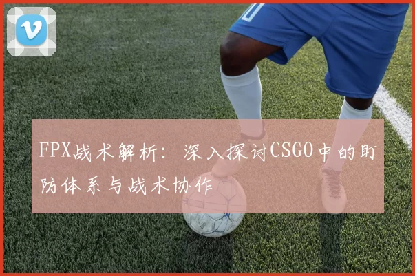 FPX战术解析：深入探讨CSGO中的盯防体系与战术协作