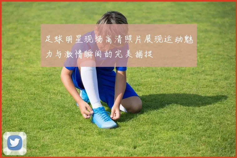 足球明星现场高清照片展现运动魅力与激情瞬间的完美捕捉