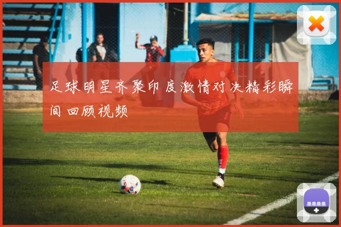 足球明星齐聚印度激情对决精彩瞬间回顾视频