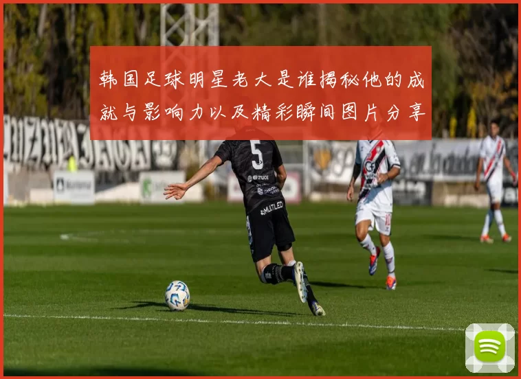 韩国足球明星老大是谁揭秘他的成就与影响力以及精彩瞬间图片分享