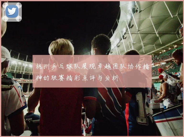 杭州乒乓球队展现卓越团队协作精神的联赛精彩点评与分析