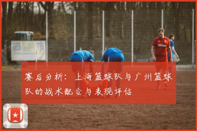 赛后分析：上海篮球队与广州篮球队的战术配合与表现评估