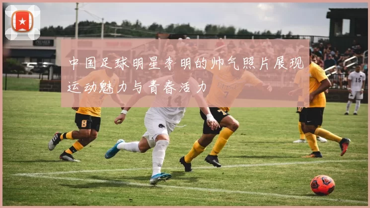 中国足球明星李明的帅气照片展现运动魅力与青春活力