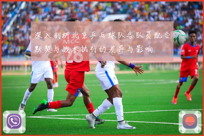深入剖析北京乒乓球队各队员配合默契与战术执行的差异与影响
