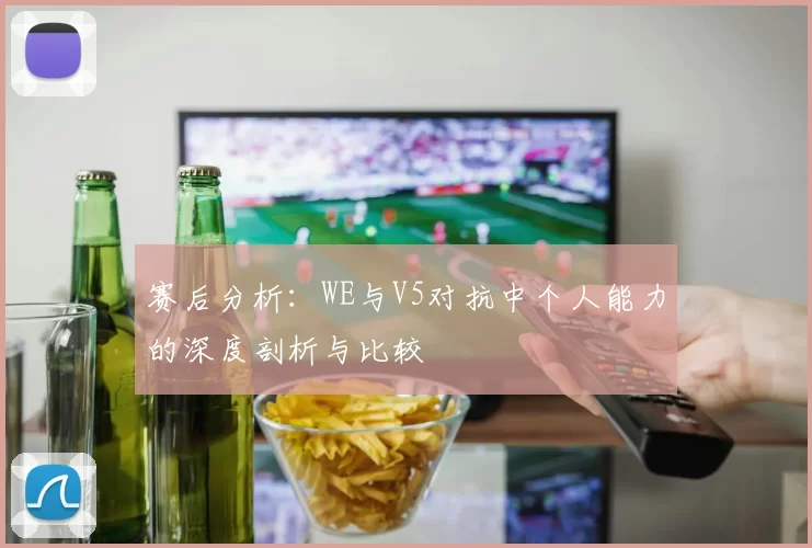赛后分析：WE与V5对抗中个人能力的深度剖析与比较