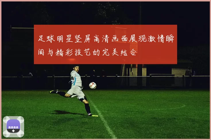 足球明星竖屏高清画面展现激情瞬间与精彩技艺的完美结合