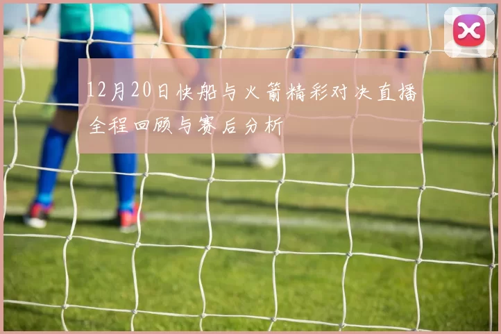 12月20日快船与火箭精彩对决直播全程回顾与赛后分析