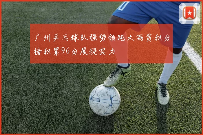 广州乒乓球队强势领跑大满贯积分榜积累96分展现实力