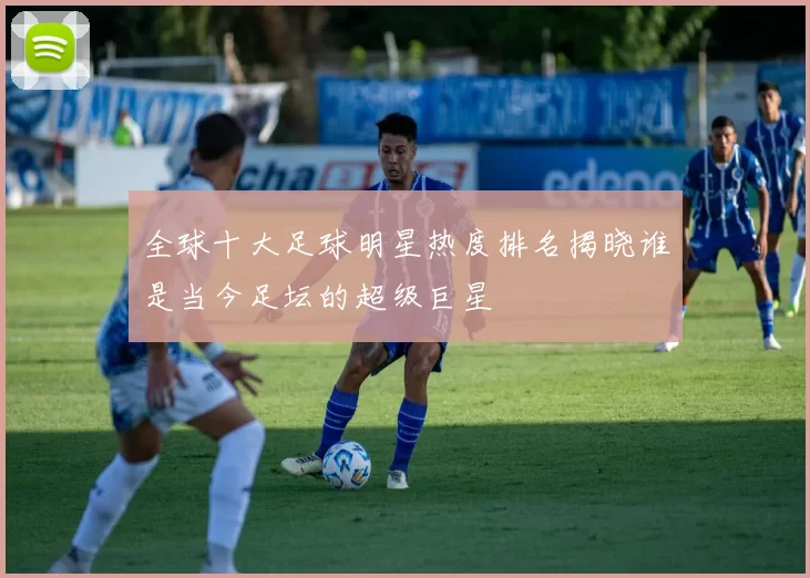 全球十大足球明星热度排名揭晓谁是当今足坛的超级巨星
