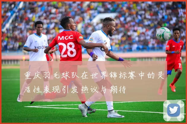 重庆羽毛球队在世界锦标赛中的灵活性表现引发热议与期待