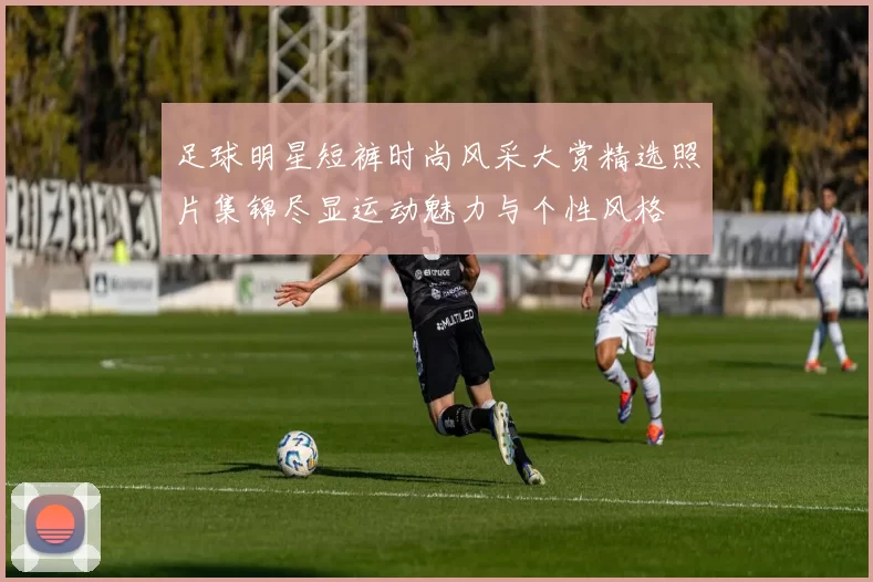 足球明星短裤时尚风采大赏精选照片集锦尽显运动魅力与个性风格