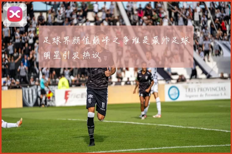 足球界颜值巅峰之争谁是最帅足球明星引发热议