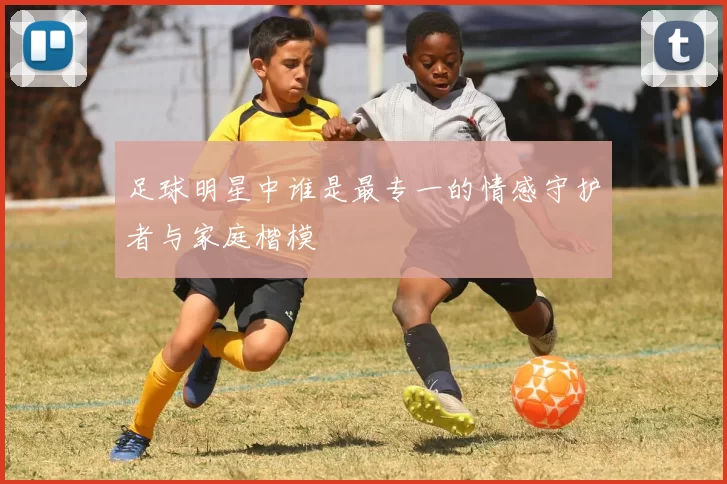足球明星中谁是最专一的情感守护者与家庭楷模