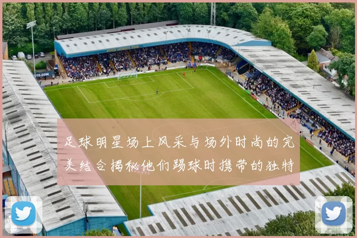 足球明星场上风采与场外时尚的完美结合揭秘他们踢球时携带的独特包款