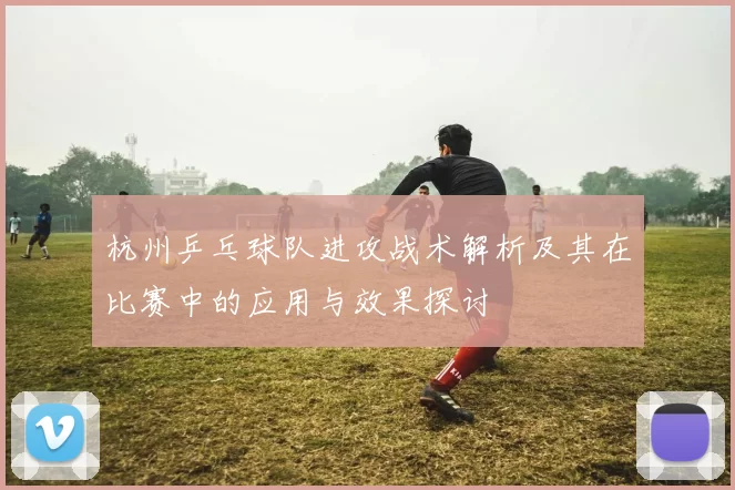 杭州乒乓球队进攻战术解析及其在比赛中的应用与效果探讨