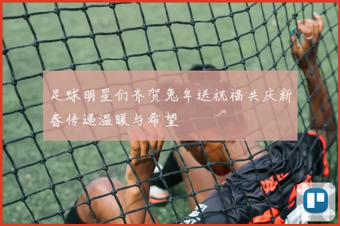 足球明星们齐贺兔年送祝福共庆新春传递温暖与希望
