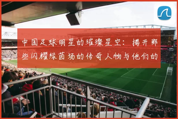 中国足球明星的璀璨星空：揭开那些闪耀绿茵场的传奇人物与他们的故事